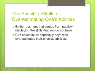 The Possible Pitfalls of
Overestimating One’s Abilities
 Embarrassment that comes from publicly
displaying the skills that you do not have
 Can cause injury especially boys who
overestimates their physical abilities.
 