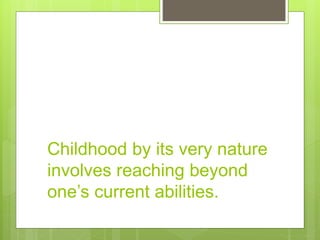Childhood by its very nature
involves reaching beyond
one’s current abilities.
 