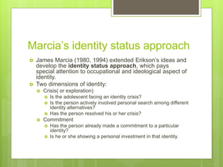 Marcia’s identity status approach
 James Marcia (1980, 1994) extended Erikson’s ideas and
develop the identity status approach, which pays
special attention to occupational and ideological aspect of
identity.
 Two dimensions of identity:
 Crisis( or exploration)
 Is the adolescent facing an identity crisis?
 Is the person actively involved personal search among different
identity alternatives?
 Has the person resolved his or her crisis?
 Commitment
 Has the person already made a commitment to a particular
identity?
 Is he or she showing a personal investment in that identity.
 