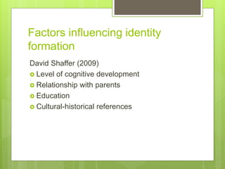 Factors influencing identity
formation
David Shaffer (2009)
 Level of cognitive development
 Relationship with parents
 Education
 Cultural-historical references
 