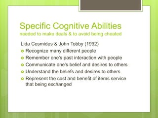 Specific Cognitive Abilities
needed to make deals & to avoid being cheated
Lida Cosmides & John Tobby (1992)
 Recognize many different people
 Remember one’s past interaction with people
 Communicate one’s belief and desires to others
 Understand the beliefs and desires to others
 Represent the cost and benefit of items service
that being exchanged
 