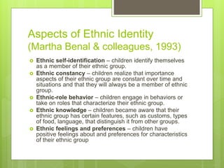 Aspects of Ethnic Identity
(Martha Benal & colleagues, 1993)
 Ethnic self-identification – children identify themselves
as a member of their ethnic group.
 Ethnic constancy – children realize that importance
aspects of their ethnic group are constant over time and
situations and that they will always be a member of ethnic
group.
 Ethnic-role behavior – children engage in behaviors or
take on roles that characterize their ethnic group.
 Ethnic knowledge – children became aware that their
ethnic group has certain features, such as customs, types
of food, language, that distinguish it from other groups.
 Ethnic feelings and preferences – children have
positive feelings about and preferences for characteristics
of their ethnic group
 