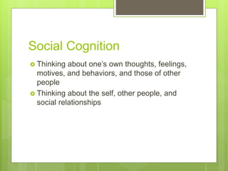Social Cognition
 Thinking about one’s own thoughts, feelings,
motives, and behaviors, and those of other
people
 Thinking about the self, other people, and
social relationships
 