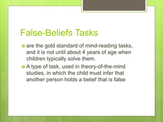 False-Beliefs Tasks
 are the gold standard of mind-reading tasks,
and it is not until about 4 years of age when
children typically solve them.
 A type of task, used in theory-of-the-mind
studies, in which the child must infer that
another person holds a belief that is false
 