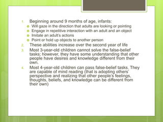 1. Beginning around 9 months of age, infants:
 Will gaze in the direction that adults are looking or pointing
 Engage in repetitive interaction with an adult and an object
 Imitate an adult’s actions
 Point or hold up objects to another person
2. These abilities increase over the second year of life
3. Most 3-year-old children cannot solve the false-belief
tasks; however, they have some understanding that other
people have desires and knowledge different from their
own.
4. Most 4-year-old children can pass false-belief tasks. They
are capable of mind reading (that is adopting others’
perspective and realizing that other people’s feelings,
thoughts, beliefs, and knowledge can be different from
their own)
 