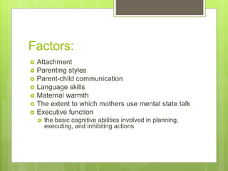 Factors:
 Attachment
 Parenting styles
 Parent-child communication
 Language skills
 Maternal warmth
 The extent to which mothers use mental state talk
 Executive function
 the basic cognitive abilities involved in planning,
executing, and inhibiting actions
 