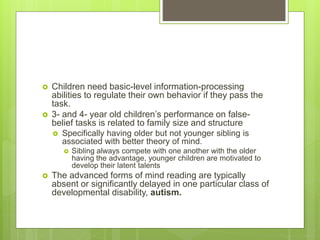  Children need basic-level information-processing
abilities to regulate their own behavior if they pass the
task.
 3- and 4- year old children’s performance on false-
belief tasks is related to family size and structure
 Specifically having older but not younger sibling is
associated with better theory of mind.
 Sibling always compete with one another with the older
having the advantage, younger children are motivated to
develop their latent talents
 The advanced forms of mind reading are typically
absent or significantly delayed in one particular class of
developmental disability, autism.
 