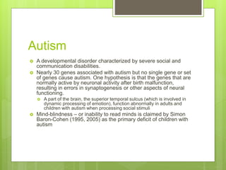Autism
 A developmental disorder characterized by severe social and
communication disabilities.
 Nearly 30 genes associated with autism but no single gene or set
of genes cause autism. One hypothesis is that the genes that are
normally active by neuronal activity after birth malfunction,
resulting in errors in synaptogenesis or other aspects of neural
functioning.
 A part of the brain, the superior temporal sulcus (which is involved in
dynamic processing of emotion), function abnormally in adults and
children with autism when processing social stimuli
 Mind-blindness – or inability to read minds is claimed by Simon
Baron-Cohen (1995, 2005) as the primary deficit of children with
autism
 