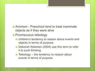  Animism - Preschool tend to treat inanimate
objects as if they were alive
 Promiscuous teleology
 children’s tendency to reason about events and
objects in terms of purpose.
 Deborah Kelemen (2004) use this term to refer
it to such thinking
 Teleology – the tendency to reason about
events in terms of purpose
 