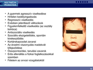 14
• A gyermek agresszív viselkedése
• Hirtelen kedélyingadozás
• Regresszív viselkedés
• Evésben jelentkező változások
• Figyelemfelkeltő viselkedés (az osztály
bohóca)
• Antiszociális viselkedés
• Szociális elszigetelődés, spontán
kirekesztődés
• Kortárskapcsolat zavarai
• Az érzelmi viszonyulás inadekvát
kifejeződése
• Összpontosítási, tanulási zavarok
• Erős ellenállás a fizikai foglalkozásokkal
szemben
• Félelem az orvosi vizsgálatoktól
 