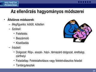 24
Az ellenőrzés hagyományos módszerei
• Általános módszerek:
– Megfigyelés: kötött, kötetlen
– Szóbeli:
• Feleltetés
• Beszámoló
• Kiselőadás
– Írásbeli:
• Dolgozat: Röp-, esszé-, házi-, témazáró dolgozat, érettségi,
zárthelyi
• Feladatlap: Feleletalkotásos vagy feleletválasztos feladat
• Tantárgytesztek
 