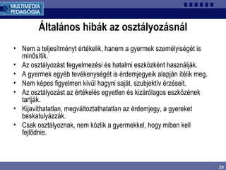 29
Általános hibák az osztályozásnál
• Nem a teljesítményt értékelik, hanem a gyermek személyiségét is
minősítik.
• Az osztályozást fegyelmezési és hatalmi eszközként használják.
• A gyermek egyéb tevékenységét is érdemjegyeik alapján ítélik meg.
• Nem képes figyelmen kívül hagyni saját, szubjektív érzéseit.
• Az osztályozást az értékelés egyetlen és kizárólagos eszközének
tartják.
• Kijavíthatatlan, megváltoztathatatlan az érdemjegy, a gyereket
beskatulyázzák.
• Csak osztályoznak, nem közlik a gyermekkel, hogy miben kell
fejlődnie.
 