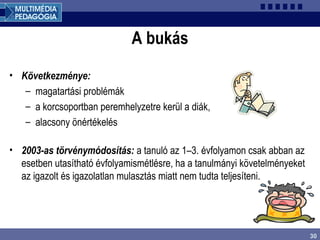 30
A bukás
• Következménye:
– magatartási problémák
– a korcsoportban peremhelyzetre kerül a diák,
– alacsony önértékelés
• 2003-as törvénymódosítás: a tanuló az 1–3. évfolyamon csak abban az
esetben utasítható évfolyamismétlésre, ha a tanulmányi követelményeket
az igazolt és igazolatlan mulasztás miatt nem tudta teljesíteni.
 