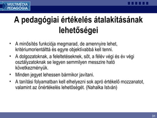 31
A pedagógiai értékelés átalakításának
lehetőségei
• A minősítés funkciója megmarad, de amennyire lehet,
kritériumorientálttá és egyre objektívabbá kell tenni.
• A dolgozatoknak, a feleltetéseknek, sőt, a félév végi és év végi
osztályzatoknak se legyen semmilyen messzire ható
következményük.
• Minden jegyet lehessen bármikor javítani.
• A tanítási folyamatban kell elhelyezni sok apró értékelő mozzanatot,
valamint az önértékelés lehetőségét. (Nahalka István)
 