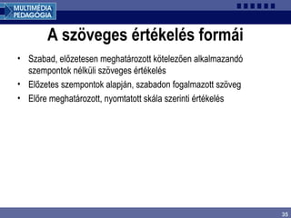 35
A szöveges értékelés formái
• Szabad, előzetesen meghatározott kötelezően alkalmazandó
szempontok nélküli szöveges értékelés
• Előzetes szempontok alapján, szabadon fogalmazott szöveg
• Előre meghatározott, nyomtatott skála szerinti értékelés
 