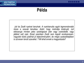 7
Példa
Juli és Zsolti nyelvet tanulnak. A nyelvtanulás egyik legmonotonabb
része a szavak tanulása. Azért, hogy motiválja kislányát, Juli
édesanyja minden jeles szódolgozat után vagy csokoládét, vagy
játékot vett neki. Ezzel szemben Zsolti nem kapott rendszeresen,
nagyobb külső jutalmat jó teljesítményéért, de mégis szabadidejében
is szívesen tanult szavakat. ? Mi lehet ennek a magyarázata?
 