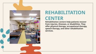 Rehabilitation centers help patients recover
from injuries, illnesses, or disabilities. They
offer physical therapy, occupational therapy,
speech therapy, and other rehabilitation
services.
REHABILITATION
CENTER
 