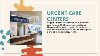 Urgent care centers provide walk-in medical
care for non-life-threatening conditions.
They are often a good option for patients
who need immediate care but do not require
a trip to the emergency room.
URGENT CARE
CENTERS
 