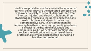 Healthcare providers are the essential foundation of
our well-being. They are the dedicated professionals
who work tirelessly to prevent, diagnose, and treat
illnesses, injuries, and chronic conditions. From
physicians and nurses to therapists and technicians,
each role plays a vital part in delivering
comprehensive care. Their commitment to
improving health outcomes and promoting wellness
is crucial to the health of individuals and
communities alike. As healthcare continues to
evolve, the dedication and expertise of these
professionals remain indispensable in shaping a
healthier future for all.
 