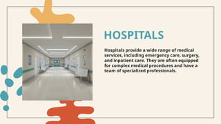 Hospitals provide a wide range of medical
services, including emergency care, surgery,
and inpatient care. They are often equipped
for complex medical procedures and have a
team of specialized professionals.
HOSPITALS
 