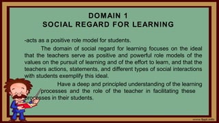 DOMAIN 1
SOCIAL REGARD FOR LEARNING
-acts as a positive role model for students.
The domain of social regard for learning focuses on the ideal
that the teachers serve as positive and powerful role models of the
values on the pursuit of learning and of the effort to learn, and that the
teachers actions, statements, and different types of social interactions
with students exemplify this ideal.
Have a deep and principled understanding of the learning
processes and the role of the teacher in facilitating these
processes in their students.
 