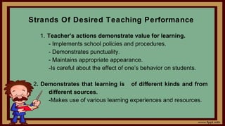Strands Of Desired Teaching Performance
1. Teacher’s actions demonstrate value for learning.
- Implements school policies and procedures.
- Demonstrates punctuality.
- Maintains appropriate appearance.
-Is careful about the effect of one’s behavior on students.
2. Demonstrates that learning is of different kinds and from
different sources.
-Makes use of various learning experiences and resources.
 
