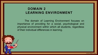 DOMAIN 2
LEARNING ENVIRONMENT
The domain of Learning Environment focuses on
importance of providing for a social, psychological and
physical environment within which all students, regardless
of their individual differences in learning.
 