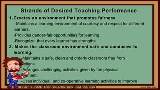 Strands of Desired Teaching Performance
1. Creates an environment that promotes fairness.
- Maintains a learning environment of courtesy and respect for different
learners.
-Provides gender-fair opportunities for learning.
-Recognize that every learner has strengths.
2. Makes the classroom environment safe and conducive to
learning.
-Maintains a safe, clean and orderly classroom free from
distractions.
-Arranges challenging activities given by the physical
environment.
-Uses individual and co-operative learning activities to improve
capacities of learner’s for higher learning.
 
