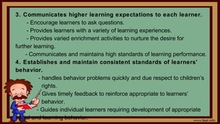 3. Communicates higher learning expectations to each learner.
- Encourage learners to ask questions.
- Provides learners with a variety of learning experiences.
- Provides varied enrichment activities to nurture the desire for
further learning.
- Communicates and maintains high standards of learning performance.
4. Establishes and maintain consistent standards of learners’
behavior.
- handles behavior problems quickly and due respect to children’s
rights.
- Gives timely feedback to reinforce appropriate to learners’
behavior.
- Guides individual learners requiring development of appropriate
social and learning behavior.
 