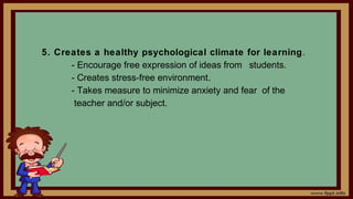 5. Creates a healthy psychological climate for learning.
- Encourage free expression of ideas from students.
- Creates stress-free environment.
- Takes measure to minimize anxiety and fear of the
teacher and/or subject.
 