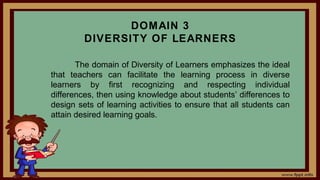 DOMAIN 3
DIVERSITY OF LEARNERS
The domain of Diversity of Learners emphasizes the ideal
that teachers can facilitate the learning process in diverse
learners by first recognizing and respecting individual
differences, then using knowledge about students’ differences to
design sets of learning activities to ensure that all students can
attain desired learning goals.
 
