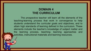 DOMAIN 4
THE CURRICULUM
The prospective teacher will learn all the elements of the
teaching-learning process that work in convergence to help
students understand the curricular goals and objectives, and to
attain high standards of learning defined in the curriculum. These
elements include the teacher’s knowledge of subject matter and
the learning process, teaching- learning approaches and
activities, instructional materials and learning resources.
 