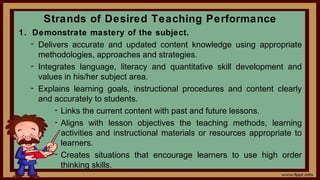 Strands of Desired Teaching Performance
1. Demonstrate mastery of the subject.
- Delivers accurate and updated content knowledge using appropriate
methodologies, approaches and strategies.
- Integrates language, literacy and quantitative skill development and
values in his/her subject area.
- Explains learning goals, instructional procedures and content clearly
and accurately to students.
- Links the current content with past and future lessons.
- Aligns with lesson objectives the teaching methods, learning
activities and instructional materials or resources appropriate to
learners.
- Creates situations that encourage learners to use high order
thinking skills.
 
