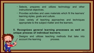 - Selects, prepares and utilizes technology and other
instructional objectives.
- Provides activities and uses materials which fit the learners’
learning styles, goals and culture.
- Uses variety of teaching approaches and techniques
appropriate to the subject matter and the learners.
5. Recognizes general learning processes as well as
unique process of individual learners.
- Designs and utilizes teaching methods that take into
account the learning process.
 