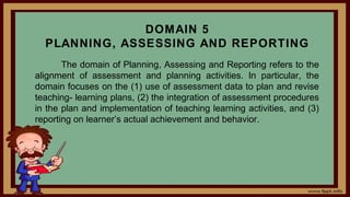 DOMAIN 5
PLANNING, ASSESSING AND REPORTING
The domain of Planning, Assessing and Reporting refers to the
alignment of assessment and planning activities. In particular, the
domain focuses on the (1) use of assessment data to plan and revise
teaching- learning plans, (2) the integration of assessment procedures
in the plan and implementation of teaching learning activities, and (3)
reporting on learner’s actual achievement and behavior.
 