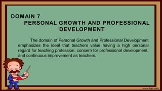 DOMAIN 7
PERSONAL GROWTH AND PROFESSIONAL
DEVELOPMENT
The domain of Personal Growth and Professional Development
emphasizes the ideal that teachers value having a high personal
regard for teaching profession, concern for professional development,
and continuous improvement as teachers.
 