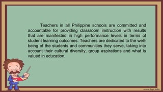 Teachers in all Philippine schools are committed and
accountable for providing classroom instruction with results
that are manifested in high performance levels in terms of
student learning outcomes. Teachers are dedicated to the well-
being of the students and communities they serve, taking into
account their cultural diversity, group aspirations and what is
valued in education.
 