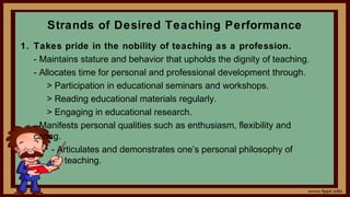 Strands of Desired Teaching Performance
1. Takes pride in the nobility of teaching as a profession.
- Maintains stature and behavior that upholds the dignity of teaching.
- Allocates time for personal and professional development through.
> Participation in educational seminars and workshops.
> Reading educational materials regularly.
> Engaging in educational research.
- Manifests personal qualities such as enthusiasm, flexibility and
caring.
- Articulates and demonstrates one’s personal philosophy of
teaching.
 