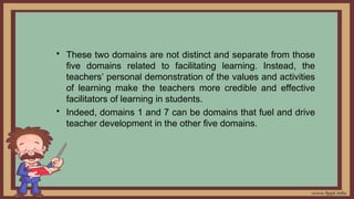 • These two domains are not distinct and separate from those
five domains related to facilitating learning. Instead, the
teachers’ personal demonstration of the values and activities
of learning make the teachers more credible and effective
facilitators of learning in students.
• Indeed, domains 1 and 7 can be domains that fuel and drive
teacher development in the other five domains.
 