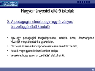 10
Hagyományostól eltérő iskolák
2. A pedagógiai elmélet egy–egy érvényes
összefüggéséből kiinduló
• egy–egy pedagógiai megállapításból indulva, ezzel összhangban
kívánják megváltoztatni a gyakorlatot,
• részletes szakmai koncepciót előzetesen nem készítenek,
• kutató, vagy gyakorlati szakember indítja,
• veszélye, hogy szakmai „csőlátás” alakulhat ki,
 