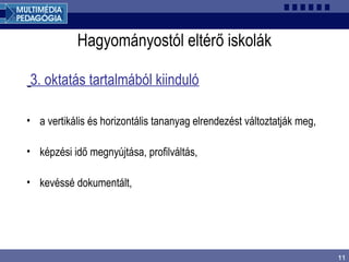 11
Hagyományostól eltérő iskolák
3. oktatás tartalmából kiinduló
• a vertikális és horizontális tananyag elrendezést változtatják meg,
• képzési idő megnyújtása, profilváltás,
• kevéssé dokumentált,
 