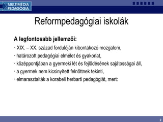 2
Reformpedagógiai iskolák
A legfontosabb jellemzői:
· XIX. – XX. század fordulóján kibontakozó mozgalom,
· határozott pedagógiai elmélet és gyakorlat,
· középpontjában a gyermeki lét és fejlődésének sajátosságai áll,
· a gyermek nem kicsinyített felnőttnek tekinti,
· elmarasztalták a korabeli herbarti pedagógiát, mert:
 