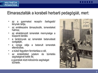 3
Elmarasztalták a korabeli herbarti pedagógiát, mert:
• az a gyermeket receptív /befogadó/
lénynek tartja,
• az emlékezetre támaszkodik, ismereteket
halmoz,
• az elraktározott ismeretek mennyisége a
központi kérdés
• a tankönyvek az ismeretek betanulását
szolgálják,
• a vizsga célja a betanult ismeretek
ellenőrzése,
• a külső fegyelem fenntartása a cél,
• az érdeklődést jutalom és büntetés
segítségével keltik fel,
a gyerekek közti kölcsönös segítséget
büntetik.
 
