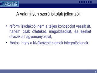 8
A valamilyen szerű iskolák jellemzői:
• reform iskolákból nem a teljes koncepciót veszik át,
hanem csak ötleteket, megoldásokat, és ezeket
ötvözik a hagyományossal,
• fontos, hogy a kiválasztott elemek integrálódjanak.
 