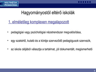 9
Hagyományostól eltérő iskolák
1. elméletileg komplexen megalapozott
• pedagógiai vagy pszichológiai nézetrendszer megvalósítása,
• egy szakértő, kutató és a köréje szerveződő pedagógusok szervezik,
• az iskola céljából választja a tartalmat, jól dokumentált, megismerhető
 