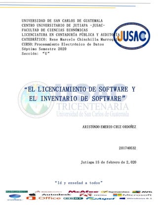 UNIVERSIDAD DE SAN CARLOS DE GUATEMALA
CENTRO UNIVERSITARIO DE JUTIAPA -JUSAC-
FACULTAD DE CIENCIAS ECONÓMICAS
LICENCIATURA EN CONTADURÍA PÚBLICA Y AUDITORÍA
CATEDRÁTICO: Rene Marcelo Chinchilla Marroquín
CURSO: Procesamiento Electrónico de Datos
Séptimo Semestre 2020
Sección: “U”
“EL LICENCIAMIENTO DE SOFTWARE Y
EL INVENTARIO DE SOFTWARE”
ARISTONDO EMERIO CRUZ ORDOÑEZ
201740532
Jutiapa 15 de febrero de 2,020
“Id y enseñad a todos”
 