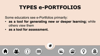 Some educators see e-Portfolios primarily:
• as a tool for generating new or deeper learning; while
others view them
• as a tool for assessment.
TYPES e-PORTFOLIOS
 