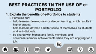 1. Explain the benefits of e-Portfolios to students
E-Portfolios can:
• help learners develop new or deeper learning, which results in
higher grades;
• help learners develop a better sense of themselves as students
and as individuals;
• be shared with friends and family members; and
• showcase learners’ achievements when they are applying for a
job.
BEST PRACTICES IN THE USE OF e-
PORTFOLIO
 