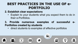 2. Establish clear expectations
• Explain to your students what you expect them to do in
their e-Portfolios.
3. Provide numerous examples of successful e-
Portfolios created by students
• direct students to examples of effective portfolios
BEST PRACTICES IN THE USE OF e-
PORTFOLIO
 