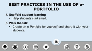 4. Scaffold student learning
• Help students start small.
5. Walk the talk
• Create an e-Portfolio for yourself and share it with your
students.
BEST PRACTICES IN THE USE OF e-
PORTFOLIO
 